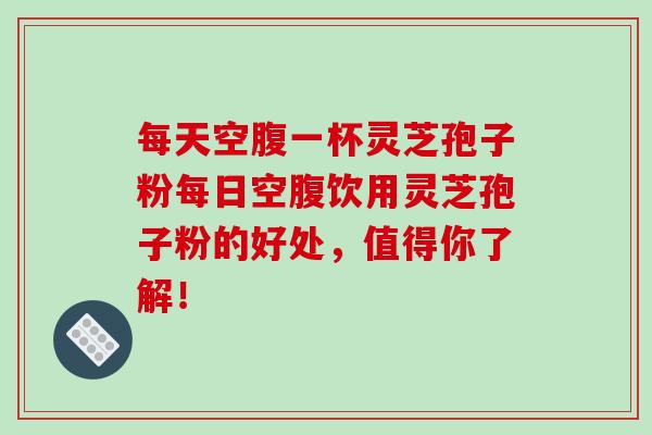 每天空腹一杯灵芝孢子粉每日空腹饮用灵芝孢子粉的好处,值得你了解! 每天空腹一杯灵芝孢子粉每日空腹饮用灵芝孢子粉的好处,值得你了解!