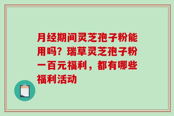 月经期间灵芝孢子粉能用吗？瑞草灵芝孢子粉一百元福利，都有哪些福利活动