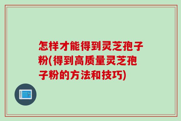 怎样才能得到灵芝孢子粉(得到高质量灵芝孢子粉的方法和技巧)