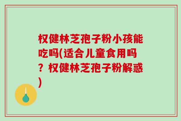权健林芝孢子粉小孩能吃吗(适合儿童食用吗？权健林芝孢子粉解惑)