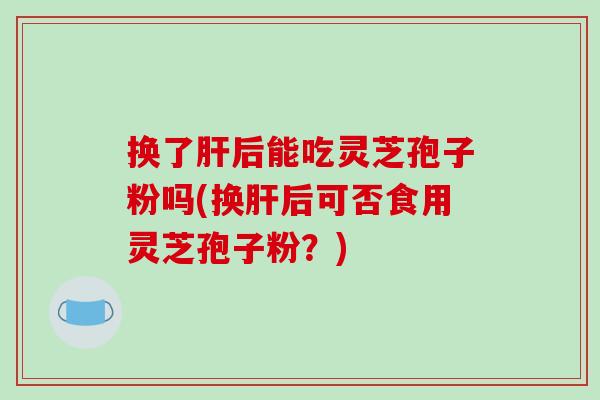 换了肝后能吃灵芝孢子粉吗(换肝后可否食用灵芝孢子粉？)