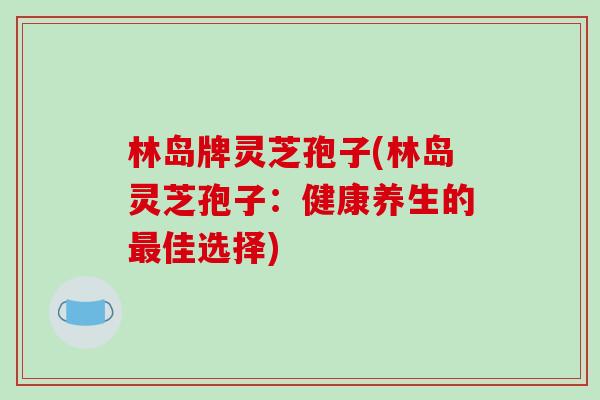 林岛牌灵芝孢子(林岛灵芝孢子：健康养生的最佳选择)