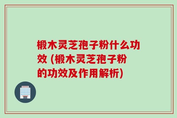 椴木灵芝孢子粉什么功效 (椴木灵芝孢子粉的功效及作用解析)
