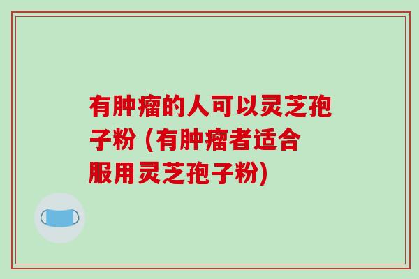 有肿瘤的人可以灵芝孢子粉 (有肿瘤者适合服用灵芝孢子粉)