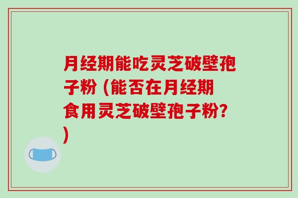 月经期能吃灵芝破壁孢子粉 (能否在月经期食用灵芝破壁孢子粉？)