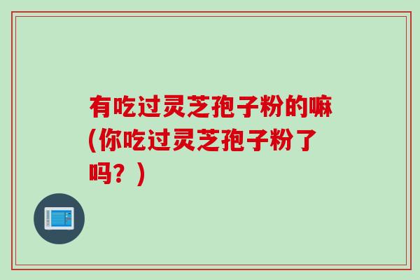 有吃过灵芝孢子粉的嘛(你吃过灵芝孢子粉了吗？)