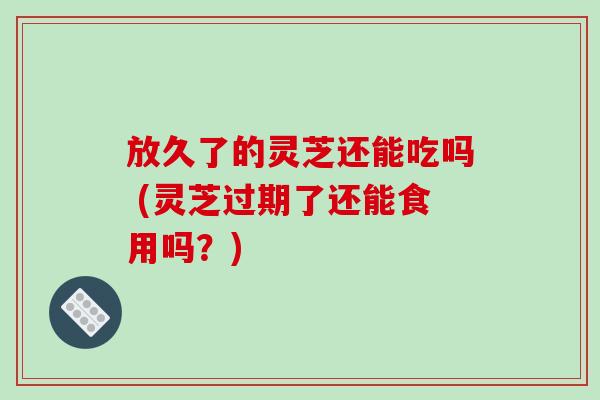 放久了的灵芝还能吃吗 (灵芝过期了还能食用吗？)