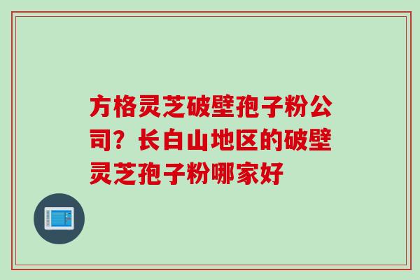 方格灵芝破壁孢子粉公司？长白山地区的破壁灵芝孢子粉哪家好