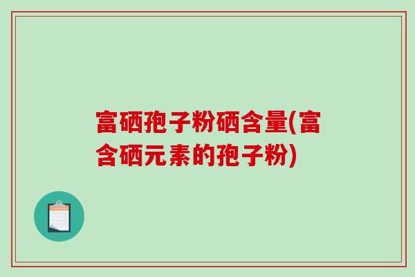 富硒孢子粉硒含量(富含硒元素的孢子粉)