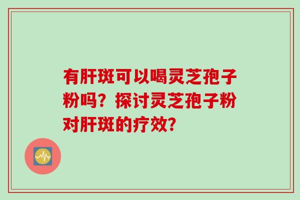 有肝斑可以喝灵芝孢子粉吗？探讨灵芝孢子粉对肝斑的疗效？