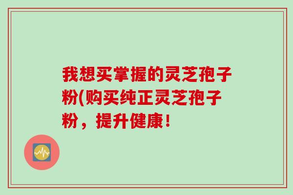 我想买掌握的灵芝孢子粉(购买纯正灵芝孢子粉，提升健康！