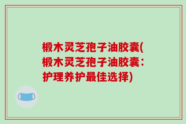 椴木灵芝孢子油胶囊(椴木灵芝孢子油胶囊：护理养护最佳选择)