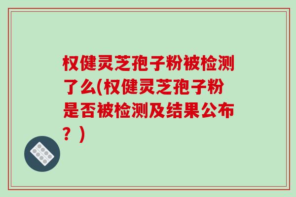 权健灵芝孢子粉被检测了么(权健灵芝孢子粉是否被检测及结果公布？)