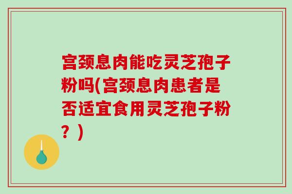 宫颈息肉能吃灵芝孢子粉吗(宫颈息肉患者是否适宜食用灵芝孢子粉？)
