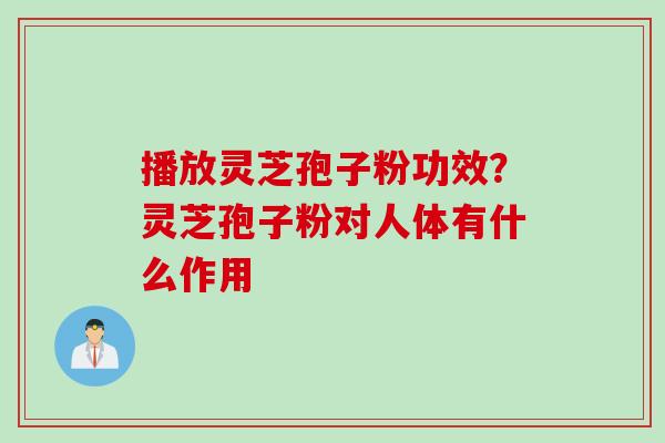 播放灵芝孢子粉功效？灵芝孢子粉对人体有什么作用