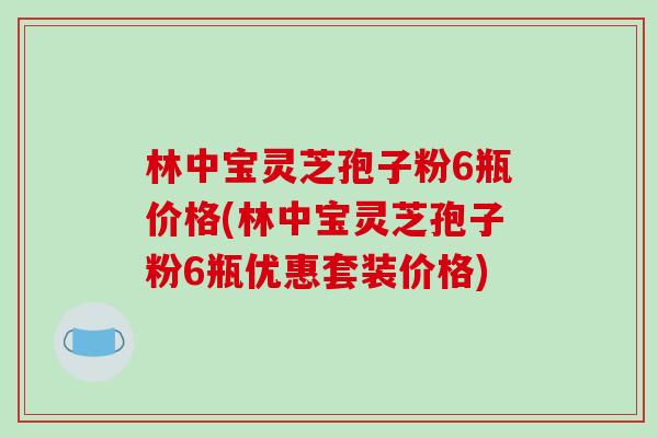 林中宝灵芝孢子粉6瓶价格(林中宝灵芝孢子粉6瓶优惠套装价格)