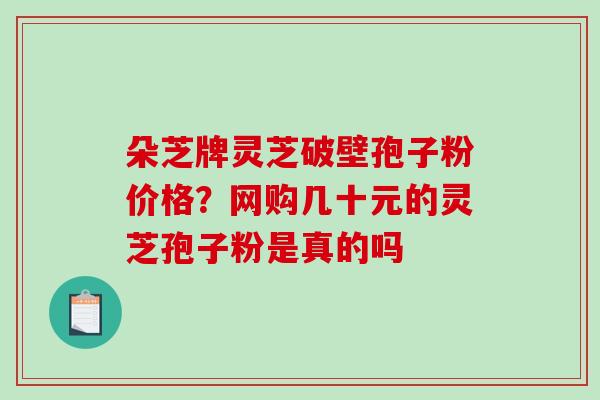 朵芝牌灵芝破壁孢子粉价格？网购几十元的灵芝孢子粉是真的吗