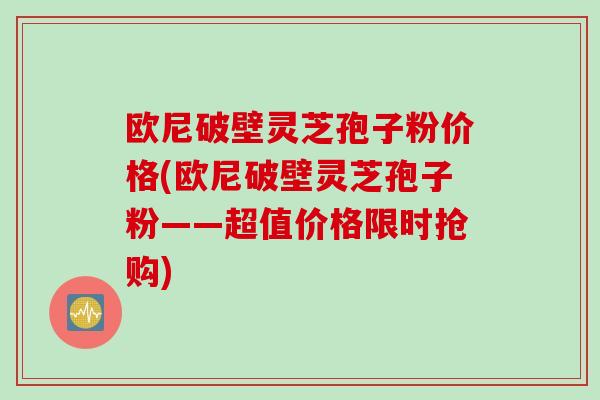 欧尼破壁灵芝孢子粉价格(欧尼破壁灵芝孢子粉——超值价格限时抢购)