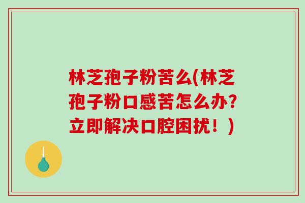 林芝孢子粉苦么(林芝孢子粉口感苦怎么办？立即解决口腔困扰！)