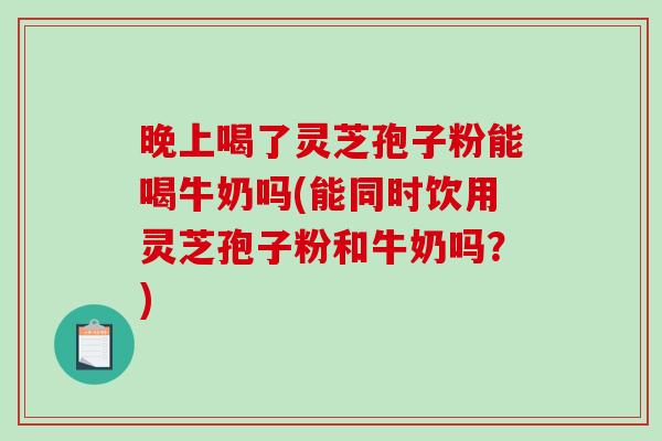 晚上喝了灵芝孢子粉能喝牛奶吗(能同时饮用灵芝孢子粉和牛奶吗？)