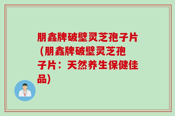 朋鑫牌破壁灵芝孢子片 (朋鑫牌破壁灵芝孢子片：天然养生保健佳品)