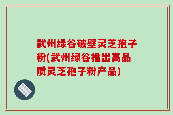 武州绿谷破壁灵芝孢子粉(武州绿谷推出高品质灵芝孢子粉产品)