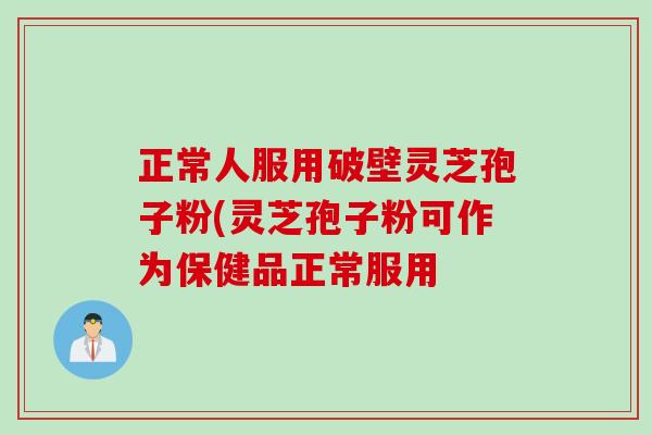 正常人服用破壁灵芝孢子粉(灵芝孢子粉可作为保健品正常服用