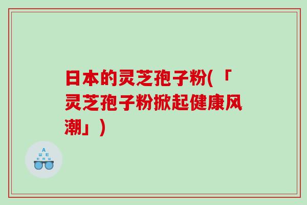 日本的灵芝孢子粉(「灵芝孢子粉掀起健康风潮」)