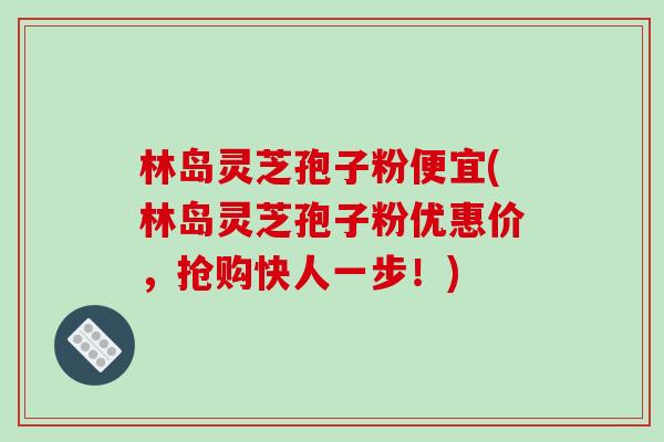 林岛灵芝孢子粉便宜(林岛灵芝孢子粉优惠价，抢购快人一步！)
