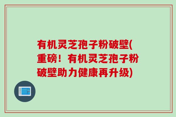 有机灵芝孢子粉破壁(重磅！有机灵芝孢子粉破壁助力健康再升级)