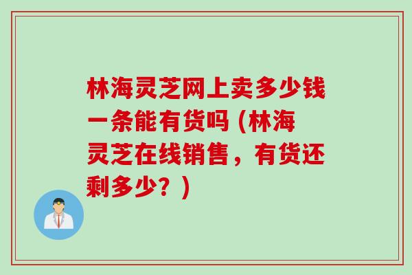 林海灵芝网上卖多少钱一条能有货吗 (林海灵芝在线销售，有货还剩多少？)