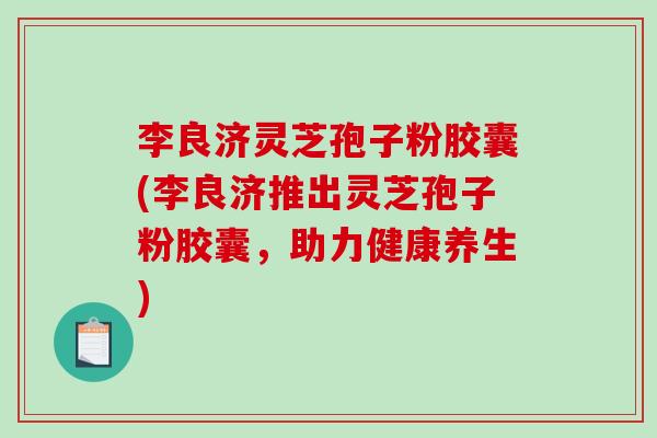 李良济灵芝孢子粉胶囊(李良济推出灵芝孢子粉胶囊，助力健康养生)