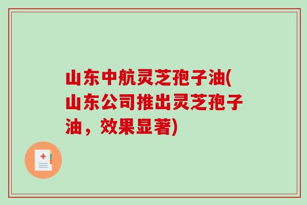 山东中航灵芝孢子油(山东公司推出灵芝孢子油，效果显著)