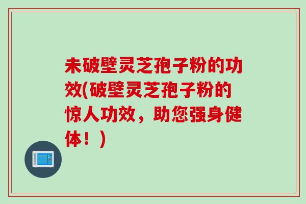 未破壁灵芝孢子粉的功效(破壁灵芝孢子粉的惊人功效，助您强身健体！)