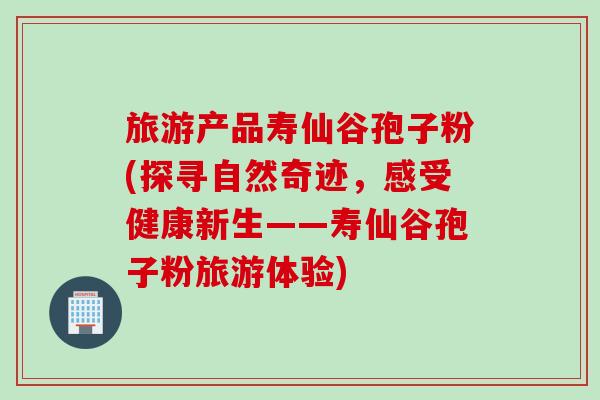 旅游产品寿仙谷孢子粉(探寻自然奇迹,感受健康新生——寿仙谷孢子粉旅游体验) 旅游产品寿仙谷孢子粉(探寻自然奇迹,感受健康新生——寿仙谷孢子粉旅游体验)