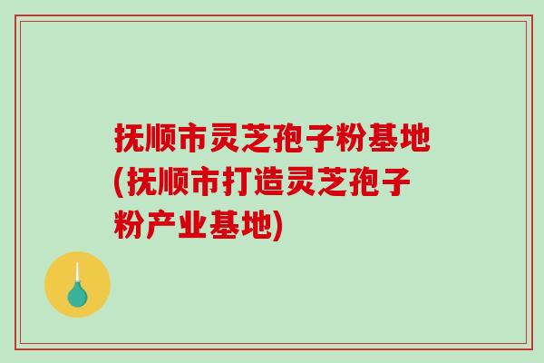 抚顺市灵芝孢子粉基地(抚顺市打造灵芝孢子粉产业基地)
