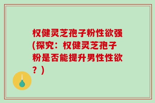 权健灵芝孢子粉性欲强(探究:权健灵芝孢子粉是否能提升男性性欲?) 权健灵芝孢子粉性欲强(探究:权健灵芝孢子粉是否能提升男性性欲?)