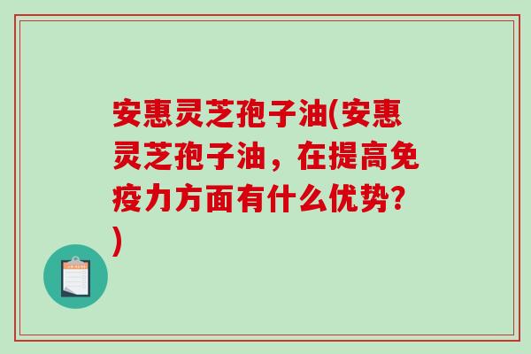 安惠灵芝孢子油(安惠灵芝孢子油，在提高免疫力方面有什么优势？)