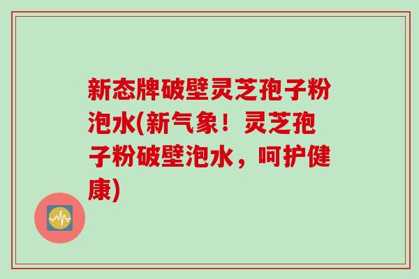 新态牌破壁灵芝孢子粉泡水(新气象！灵芝孢子粉破壁泡水，呵护健康)