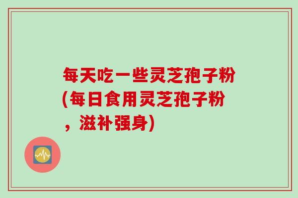 每天吃一些灵芝孢子粉(每日食用灵芝孢子粉，滋补强身)
