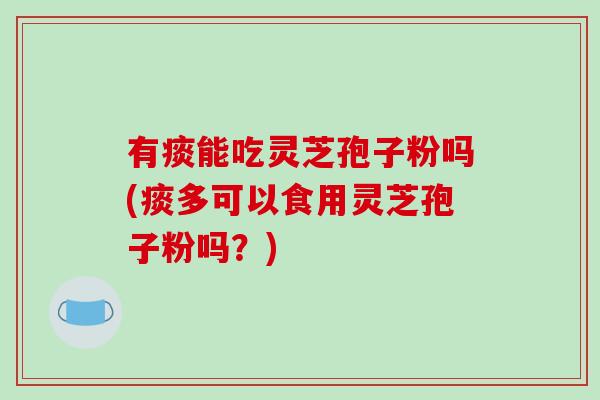 有痰能吃灵芝孢子粉吗(痰多可以食用灵芝孢子粉吗？)