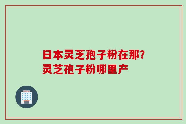 日本灵芝孢子粉在那？灵芝孢子粉哪里产