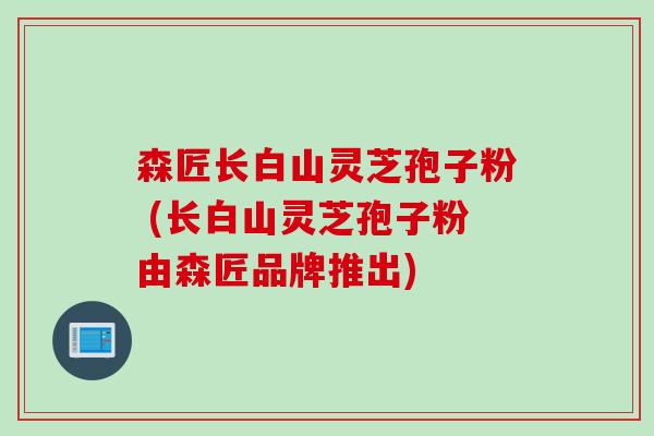 森匠长白山灵芝孢子粉 (长白山灵芝孢子粉由森匠品牌推出)
