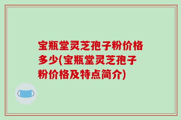 宝瓶堂灵芝孢子粉价格多少(宝瓶堂灵芝孢子粉价格及特点简介)
