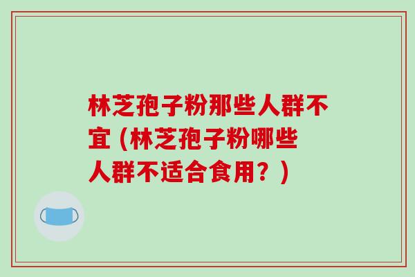 林芝孢子粉那些人群不宜 (林芝孢子粉哪些人群不适合食用？)