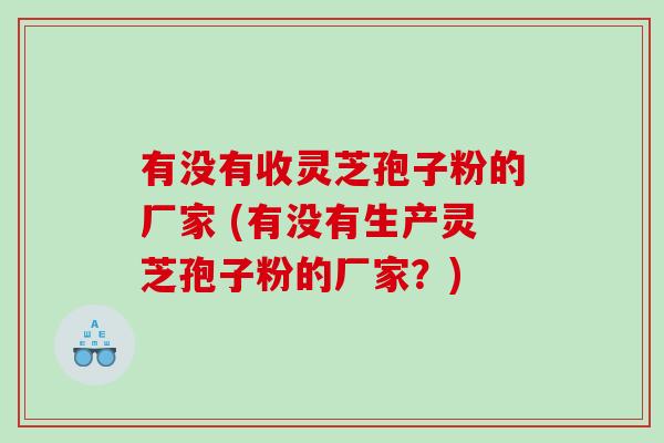 有没有收灵芝孢子粉的厂家 (有没有生产灵芝孢子粉的厂家？)