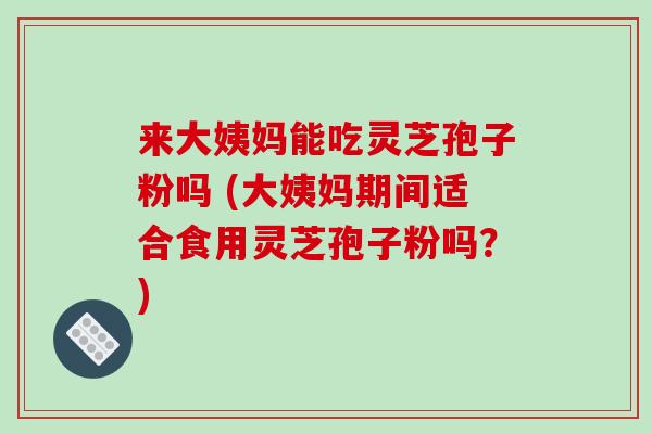 来大姨妈能吃灵芝孢子粉吗 (大姨妈期间适合食用灵芝孢子粉吗？)