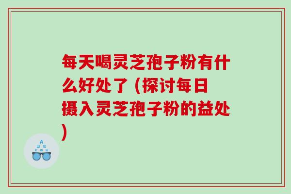 每天喝灵芝孢子粉有什么好处了 (探讨每日摄入灵芝孢子粉的益处)