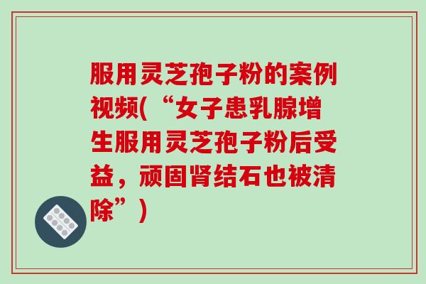 服用灵芝孢子粉的案例视频(“女子患乳腺增生服用灵芝孢子粉后受益，顽固肾结石也被清除”)
