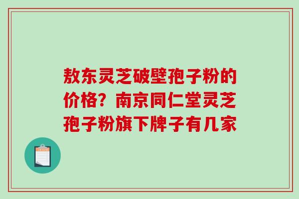 敖东灵芝破壁孢子粉的价格？南京同仁堂灵芝孢子粉旗下牌子有几家